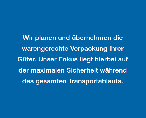 Wir planen und übernehmen die
warengerechte Verpackung Ihrer
Güter. Unser Fokus liegt hierbei auf
der maximalen Sicherheit während
des gesamten Transportablaufs.